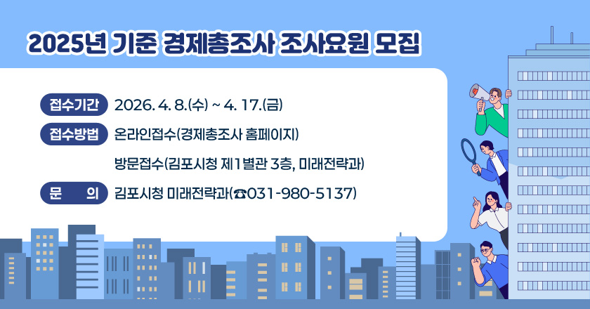 2025년 기준 경제총조사 조사요원 모집
- 접수기간 : 2026. 4. 8.(수) ~ 4. 17.(금)
- 접수방법 : 온라인접수(경제총조사 홈페이지)/방문접수(김포시청 제1별관 3층, 미래전략과)
- 문 의 : 김포시청 미래전략과(☎031-980-5137)