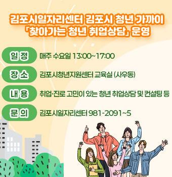 김포시일자리센터 김포시 청년 가까이 「찾아가는 청년 취업상담」 운영
- 일정 : 매주 수요일 13:00~17:00
- 장소 : 김포시청년지원센터 교육실 (사우동)
- 내용 : 취업·진로 고민이 있는 청년 취업상담 및 컨설팅 등
- 문의 : 김포시일자리센터 981-2091~5