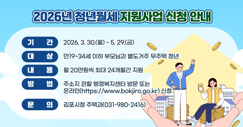- 기간 : 2026. 3. 30.(월) ~ 5. 29.(금)
- 대상 : 만19~34세 이하 부모님과 별도거주 무주택 청년
- 내용 : 월 20만원씩 최대 24개월간 지원
- 방법 : 주소지 관할 행정복지센터 방문 또는 온라인（https://www.bokjiro.go.kr）신청
- 문의 : 김포시청 주택과(031-980-2416)