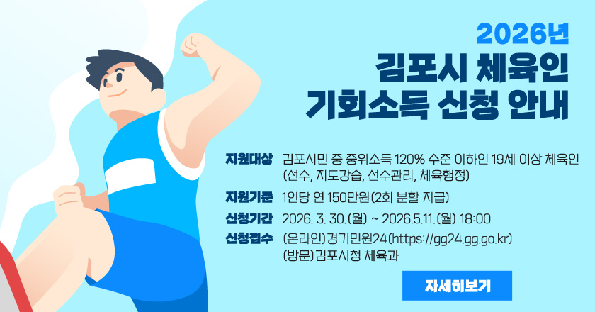 2026년 김포시 체육인 기회소득 신청 안내
- 지원대상: 김포시민 중 중위소득 120% 수준 이하인 19세 이상 체육인(선수, 지도강습, 선수관리, 체육행정)
- 지원기준: 1인당 연 150만원(2회 분할 지급)
- 신청기간: 2026. 3. 30.(월) ~ 2026.5.11.(월) 18:00
- 신청접수: (온라인)경기민원24(https://gg24.gg.go.kr)/ (방문)김포시청 체육과