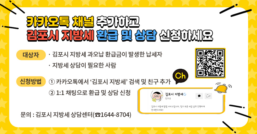 카카오톡 채널 추가하고 김포시 지방세 환급 및 상담 신청하세요
대상자
· 김포시 지방세 과오납 환급금이 발생한 납세자
· 지방세 상담이 필요한 사람
신청방법
① 카카오톡에서 ‘김포시 지방세’ 검색 및 친구 추가
② 1:1 채팅으로 환급 및 상담 신청
 문의 : 김포시 지방세 상담센터(☎1644-8704)
qr코드 :  pf.kakao.com/_tFixhX