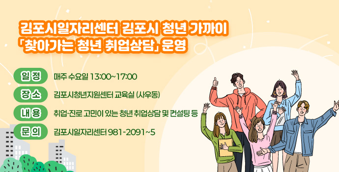 김포시일자리센터 김포시 청년 가까이 「찾아가는 청년 취업상담」 운영
- 일정 : 매주 수요일 13:00~17:00
- 장소 : 김포시청년지원센터 교육실 (사우동)
- 내용 : 취업·진로 고민이 있는 청년 취업상담 및 컨설팅 등
- 문의 : 김포시일자리센터 981-2091~5