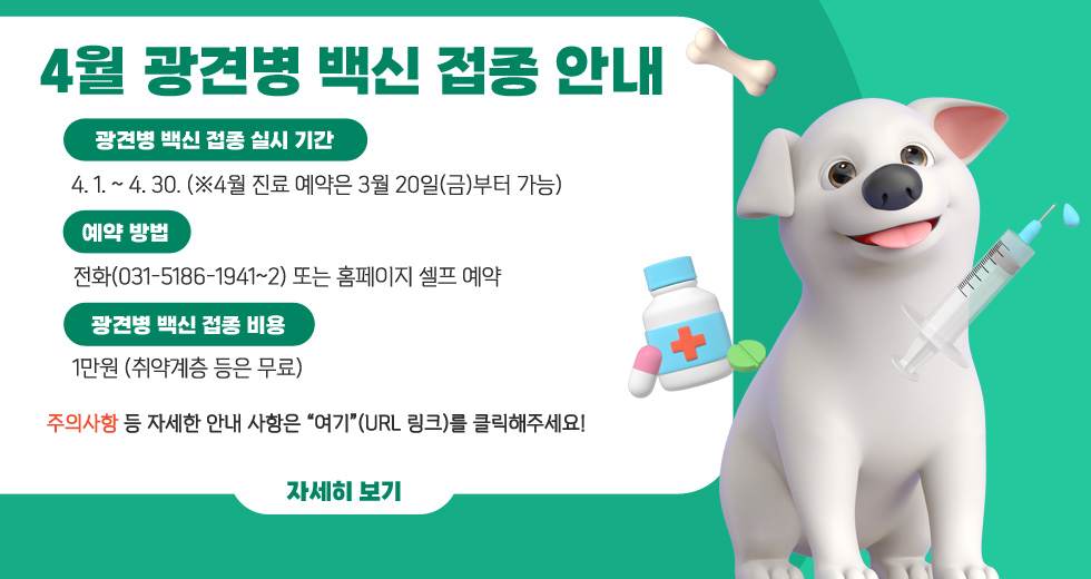 [4월 광견병 백신 접종 안내]
○ 광견병 백신 접종 실시 기간 : 4. 1. ~ 4. 30.
※ 4월 진료 예약은 3월 20일(금)부터 가능
○ 예약 방법 : 전화(031-5186-1941~2) 또는 홈페이지 셀프 예약
○ 광견병 백신 접종 비용 : 1만원 (취약계층 등은 무료)
○주의사항등 자세한 안내 사항은 “여기”(url 링크)를 클릭해주세요!