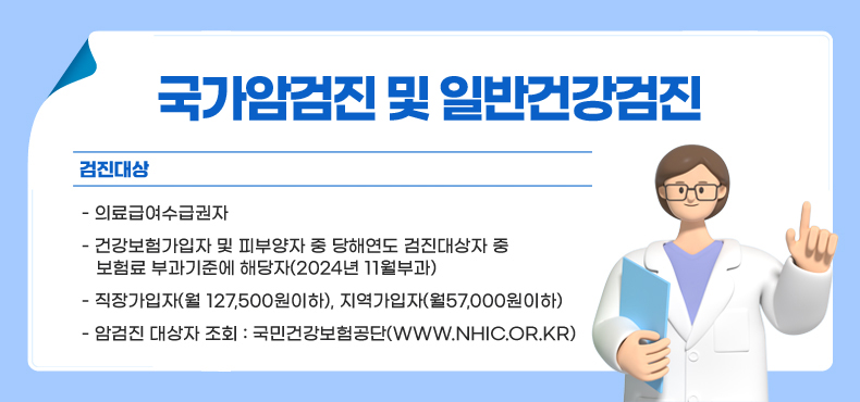 국가암검진 및 일반건강검진
○ 검진대상
- 의료급여수급권자
- 건강보험가입자 및 피부양자 중 당해연도 검진대상자 중 보험료 부과기준에 해당자(2024년 11월부과)
- 직장가입자(월 127,500원이하), 지역가입자(월57,000원이하)
- 암검진 대상자 조회 : 국민건강보험공단(www.nhic.or.kr)