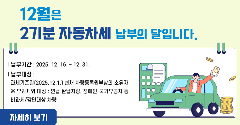 /12월은2기분 자동차세납부의 달입니다
/❶ 납부기간 : 2025. 12. 16. ~ 12. 31.
/❷ 납부대상 : 과세기준일(2025.12.1.) 현재 차량등록원부상의 소유자
/※ 부과제외 대상 : 연납 완납차량, 장애인·국가유공자 등 비과세/감면대상 차량
/자세히 보기