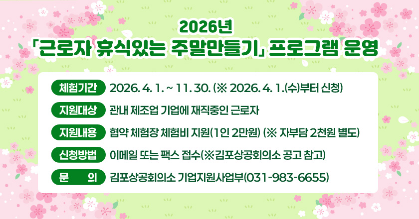 2026년 「근로자 휴식있는 주말만들기」 프로그램 운영
○ 체험기간 : 2026. 4. 1. ~ 11. 30. (※ 2026. 4. 1.(수)부터 신청)
○ 지원대상 : 관내 제조업 기업에 재직중인 근로자
○ 지원내용 : 협약 체험장 체험비 지원(1인 2만원) (※ 자부담 2천원 별도)
○ 신청방법 : 이메일 또는 팩스 접수(※김포상공회의소 공고 참고)
○ 문 의 : 김포상공회의소 기업지원사업부(031-983-6655)