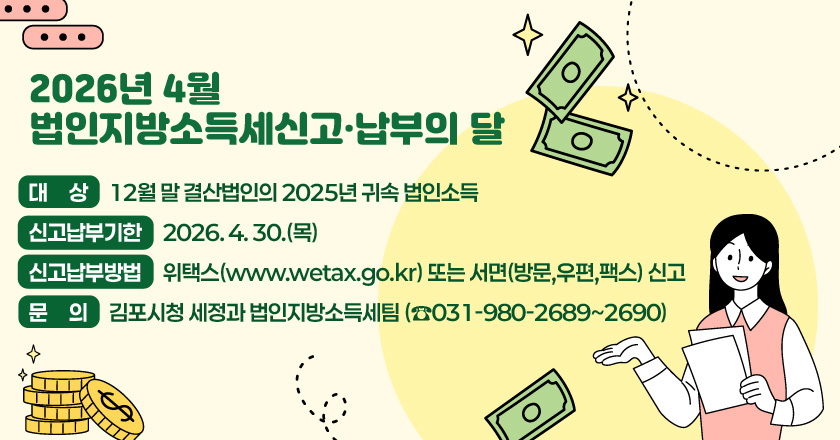 2026년 4월 법인지방소득세신고·납부의 달
- 대 상 : 12월 말 결산법인의 2025년 귀속 법인소득
- 신고납부기한 : 2026. 4. 30.(목)
- 신고납부방법 : 위택스(www.wetax.go.kr) 또는 서면(방문,우편,팩스) 신고
- 문 의 : 김포시청 세정과 법인지방소득세팀 (☎031-980-2689~2690)