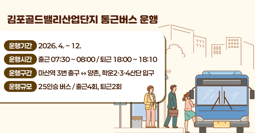 김포골드밸리산업단지 통근버스 운행
○ 운행기간 : 2026. 4. ~ 12.
○ 운행시간 : 출근 07:30 ~ 08:00 / 퇴근 18:00 ~ 18:10
○ 운행구간 : 마산역 3번 출구 ↔ 양촌, 학운2·3·4산단 입구
○ 운행규모 : 25인승 버스 / 출근4회, 퇴근2회