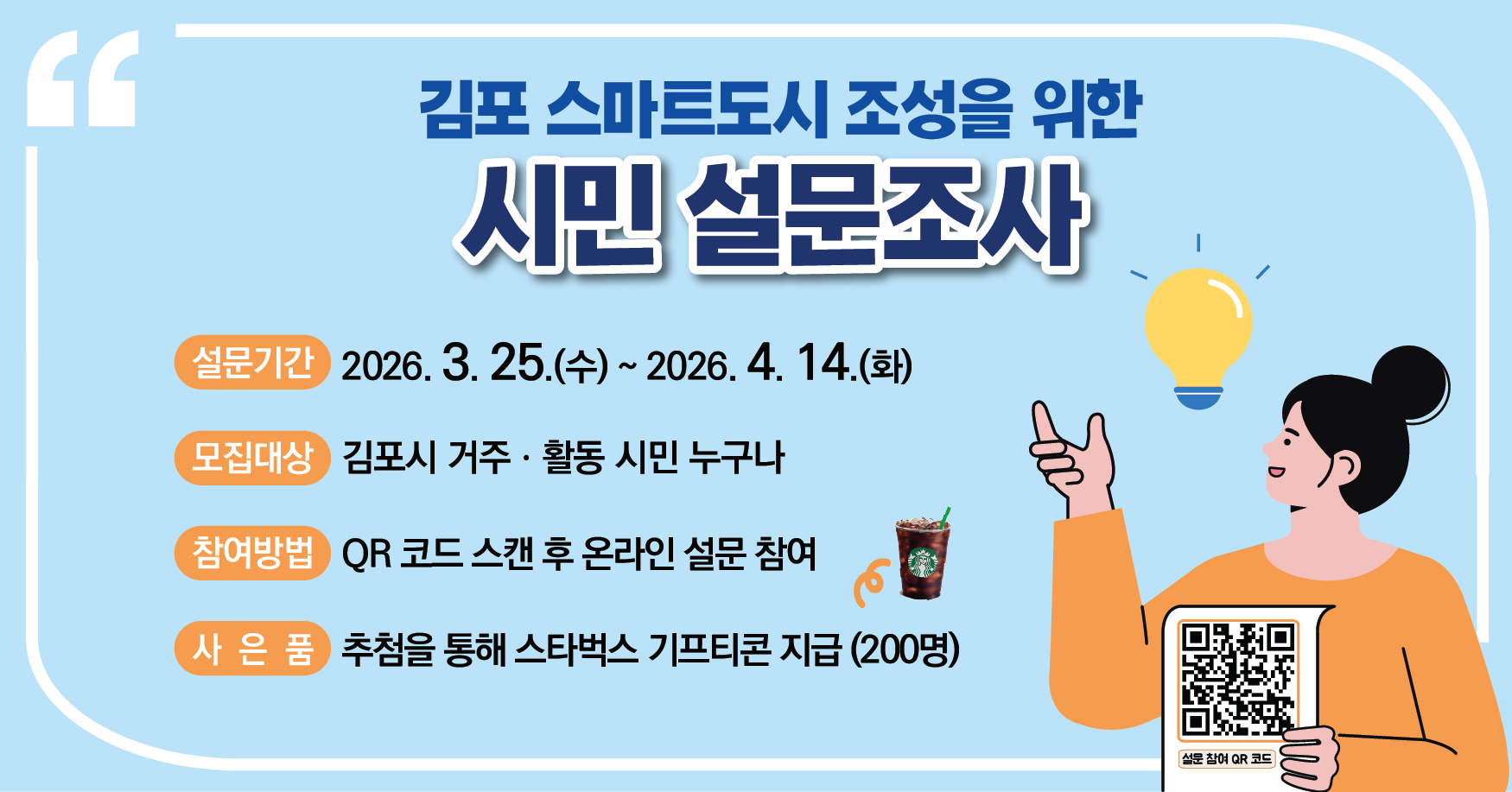 김포시 스마트도시 조성을 위한 온라인 시민참여 설문조사
- 기간 : 2026. 3. 25.(수) ~ 4. 14.(화)
- 참여대상 : 김포시 거주, 활동 시민 누구나
- 참여방법 : QR코드 스캔 후 온라인 설문 참여
- 혜택 : 추첨을 통해 스타벅스 커피 기프티콘 지급(200명)