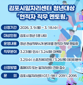 김포시일자리센터 청년대상 「현직자 직무 멘토링」
- 신청기간 :  2026. 3. 9.(월) ~ 3. 18.(수)
- 대상인원 : 김포시 청년 5명 내외
- 운영내용 : 청년 관심직무(4개 분야)별 현직자 직무 멘토링
- 직무분야 : 3.23(월) 인사 / 3.24(화) 마케팅 
              3.25(수) 스포츠에이전트 / 3.26(목) 데이터분석
- 신청방법 : 홈페이지 또는 일자리센터 전화 접수
- 문    의 : 김포시일자리센터 031-981-2091, 2095