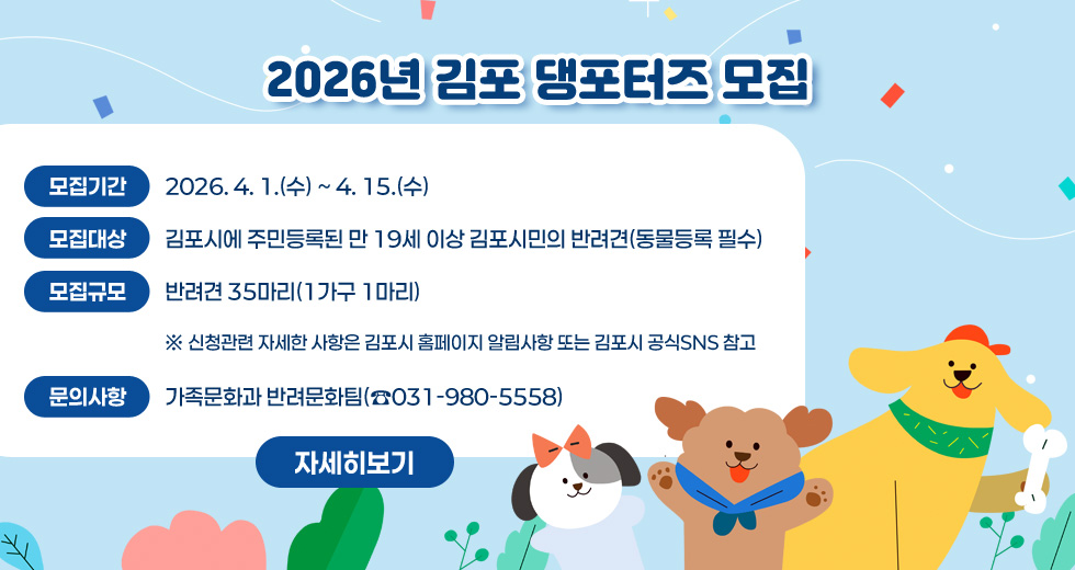 2026년 김포 댕포터즈 모집 
○ 모집기간 : 2026. 4. 1.(수) ~ 4. 15.(수)
○ 모집대상 : 김포시에 주민등록된 만 19세 이상 김포시민의 반려견(동물등록 필수)
○ 모집규모 : 반려견 35마리(1가구 1마리)
※ 신청관련 자세한 사항은 김포시 홈페이지 알림사항 또는 김포시 공식SNS 참고
○ 문의사항 : 가족문화과 반려문화팀(☎031-980-5558)