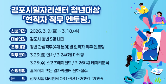 김포시일자리센터 청년대상 「현직자 직무 멘토링」
- 신청기간 :  2026. 3. 9.(월) ~ 3. 18.(수)
- 대상인원 : 김포시 청년 5명 내외
- 운영내용 : 청년 관심직무(4개 분야)별 현직자 직무 멘토링
- 직무분야 : 3.23(월) 인사 / 3.24(화) 마케팅 
              3.25(수) 스포츠에이전트 / 3.26(목) 데이터분석
- 신청방법 : 홈페이지 또는 일자리센터 전화 접수
- 문    의 : 김포시일자리센터 031-981-2091, 2095