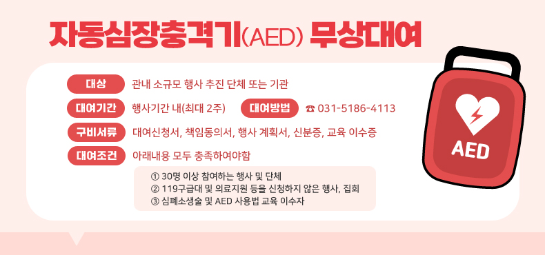 자동심장충격기(AED) 무상대여
대상 : 관내 소규모 행사 추진 단체 또는 기관
대여기간 : 행사기간 내(최대 2주)
대여방법 : ☎031-5186-4113
구비서류 : 대여신청서, 책임동의서, 행사 계획서, 신분증, 교육 이수증
대여조건 : 아래내용 모두 충족하여야함
① 30명 이상 참여하는 행사 및 단체
② 119구급대 및 의료지원 등을 신청하지 않은 행사, 집회
③ 심폐소생술 및 AED 사용법 교육 이수자