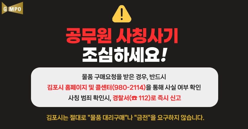 공무원 사칭사기 조심하세요!
물품 구매요청을 받은 경우, 반드시 경기도 콜센터를 김포시 콜센터(980-2114)을 통해 사실 여부 확인 사칭 범죄 확인시, 경찰서(☎112)로 즉시 신고
김포시는 절대로 "물품 대리구매"나 "금전"을 요구하지 않습니다.