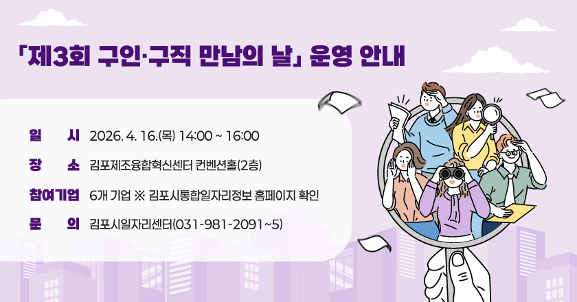 「제3회 구인·구직 만남의 날」 운영 안내
○ 일 시 : 2026. 4. 16.(목) 14:00 ~ 16:00
○ 장 소 : 김포제조융합혁신센터 컨벤션홀(2층)
○ 참여기업 : 6개 기업 ※ 김포시통합일자리정보 홈페이지 확인
○ 문 의 : 김포시일자리센터(031-981-2091~5)