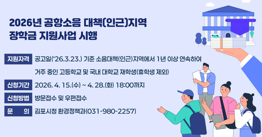 2026년 공항소음 대책(인근)지역 장학금 지원사업 시행
- 지원자격 : 공고일(‘26.3.23.) 기준 소음대책(인근)지역에서 1년 이상 연속하여 거주 중인 고등학교 및 국내 대학교 재학생(휴학생 제외)
- 신청기간 : 2026. 4. 15.(수) ~ 4. 28.(화) 18:00까지
- 신청방법 : 방문접수 및 우편접수
- 문 의 : 김포시청 환경정책과(031-980-2257)
